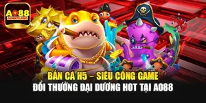 Bắn Cá H5 – Siêu Cổng Game Đổi Thưởng Đại Dương Hot Tại AO88